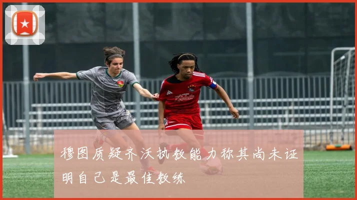 穆图质疑齐沃执教能力称其尚未证明自己是最佳教练