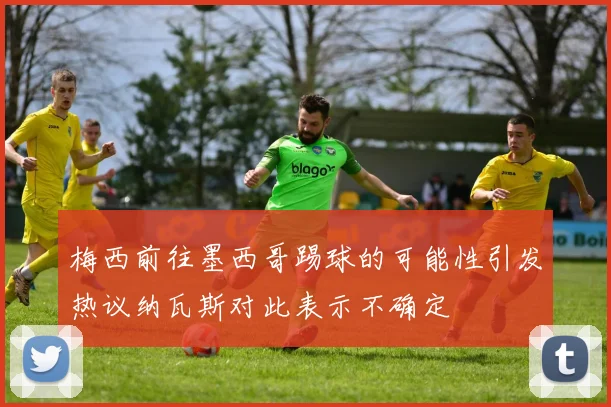 梅西前往墨西哥踢球的可能性引发热议纳瓦斯对此表示不确定