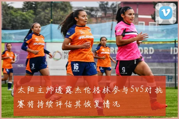 太阳主帅透露杰伦格林参与5v5对抗赛将持续评估其恢复情况