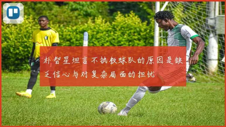 朴智星坦言不执教球队的原因是缺乏信心与对复杂局面的担忧