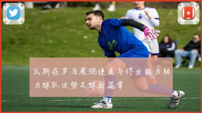 瓦斯在罗马展现速度与得分能力助力球队攻势足球新篇章