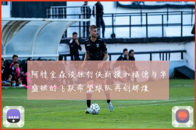阿特金森谈独行侠新援加福德与华盛顿的飞跃希望球队再创辉煌