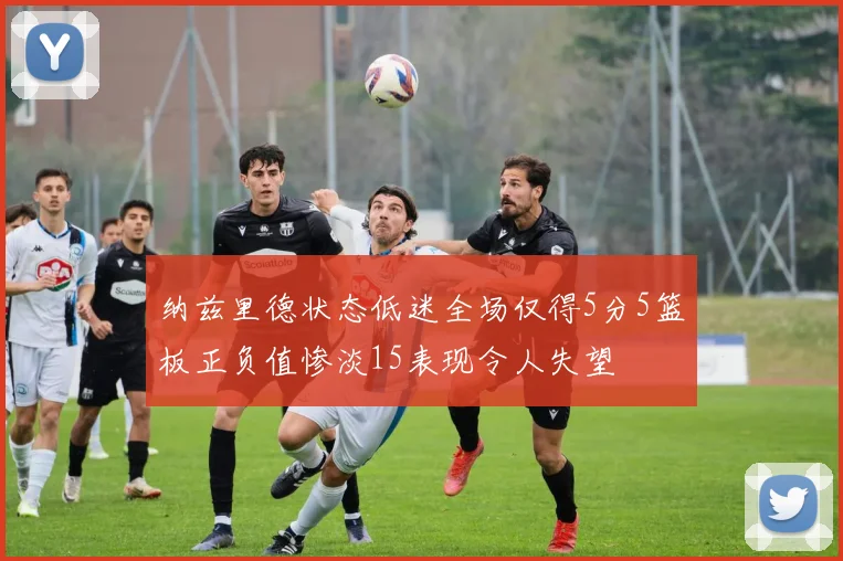 纳兹里德状态低迷全场仅得5分5篮板正负值惨淡15表现令人失望