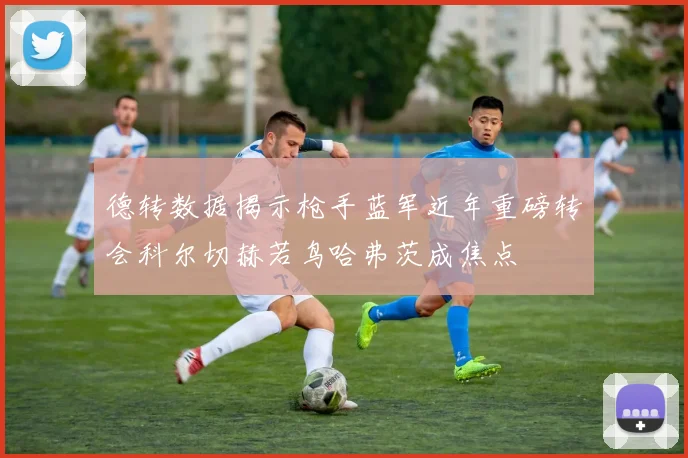 德转数据揭示枪手蓝军近年重磅转会科尔切赫若鸟哈弗茨成焦点