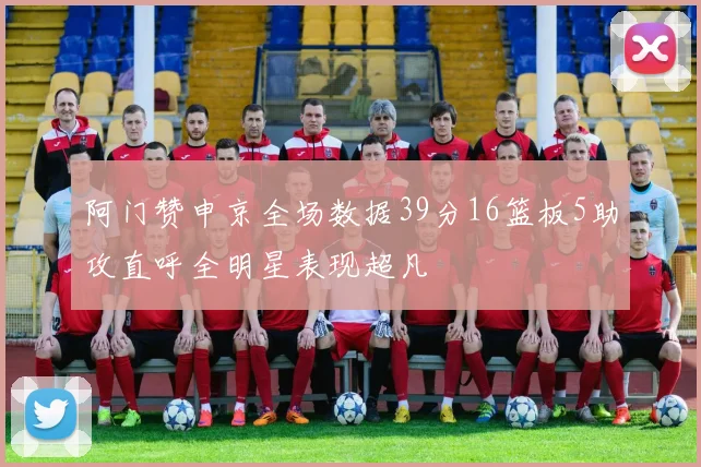 阿门赞申京全场数据39分16篮板5助攻直呼全明星表现超凡