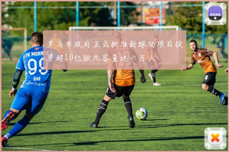 罗马市政府正式批准新球场项目投资超10亿欧元容量达六万人