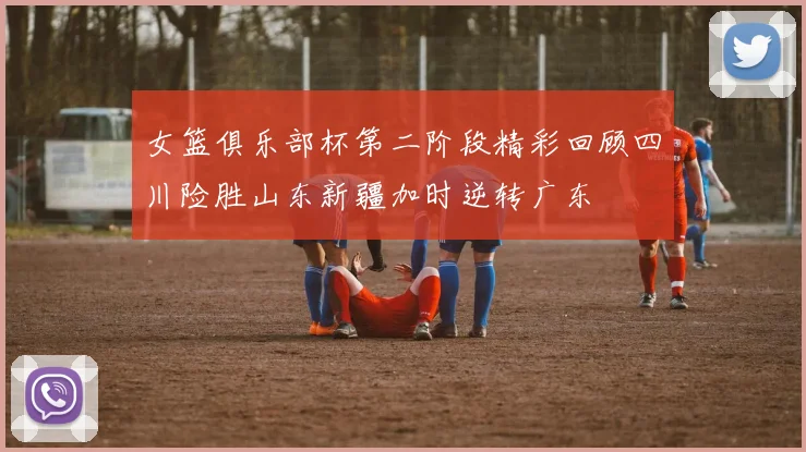 女篮俱乐部杯第二阶段精彩回顾四川险胜山东新疆加时逆转广东