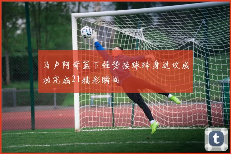 马卢阿奇篮下强势接球转身进攻成功完成21精彩瞬间