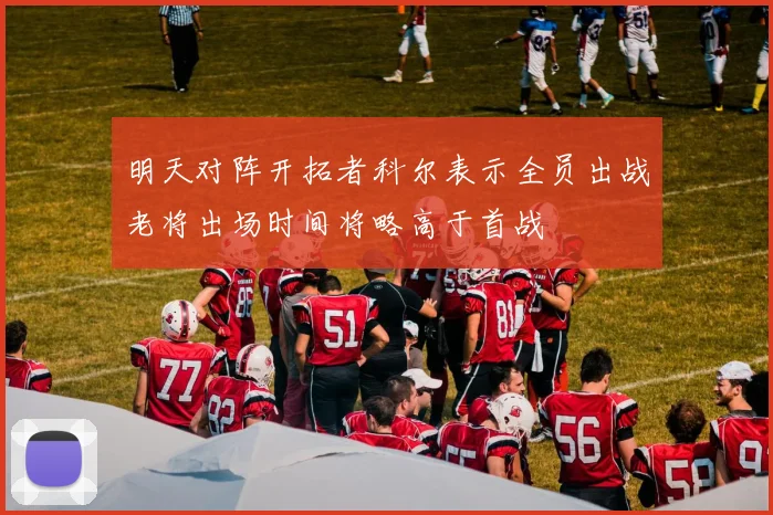 明天对阵开拓者科尔表示全员出战老将出场时间将略高于首战