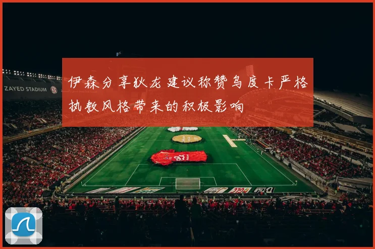 伊森分享狄龙建议称赞乌度卡严格执教风格带来的积极影响